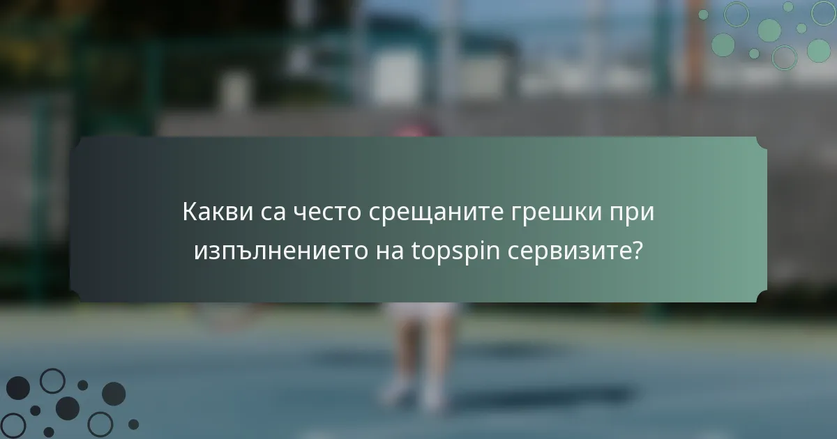 Какви са често срещаните грешки при изпълнението на topspin сервизите?